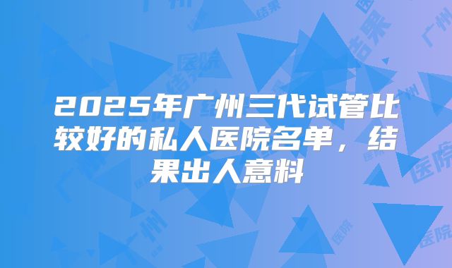 2025年广州三代试管比较好的私人医院名单，结果出人意料