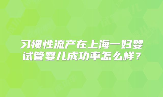 习惯性流产在上海一妇婴试管婴儿成功率怎么样？