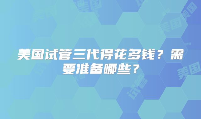 美国试管三代得花多钱？需要准备哪些？
