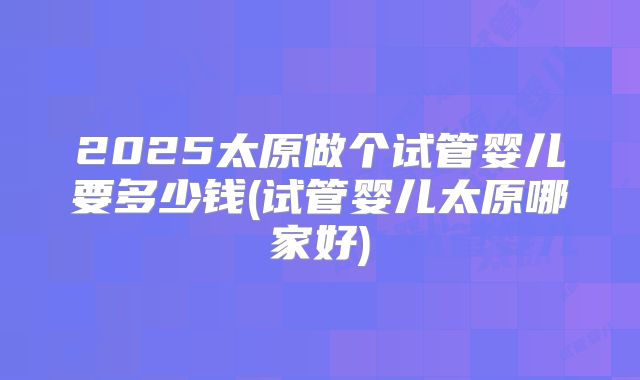 2025太原做个试管婴儿要多少钱(试管婴儿太原哪家好)