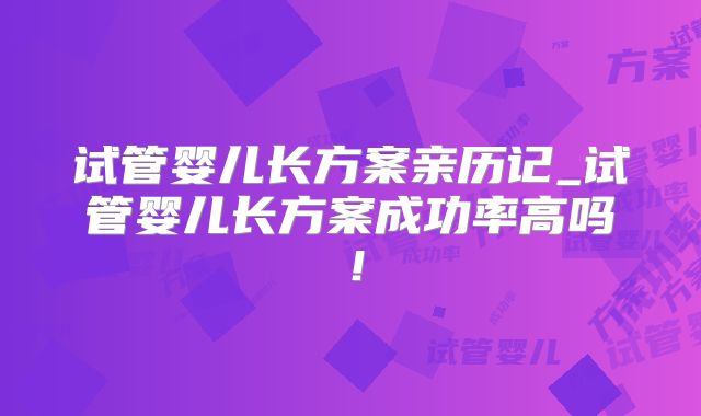 试管婴儿长方案亲历记_试管婴儿长方案成功率高吗！