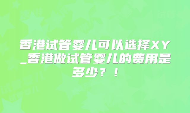 香港试管婴儿可以选择XY_香港做试管婴儿的费用是多少？！