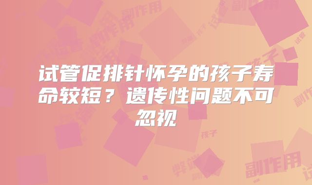 试管促排针怀孕的孩子寿命较短?遗传性问题不可忽视