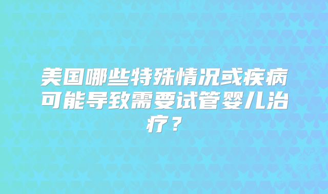 美国哪些特殊情况或疾病可能导致需要试管婴儿治疗？