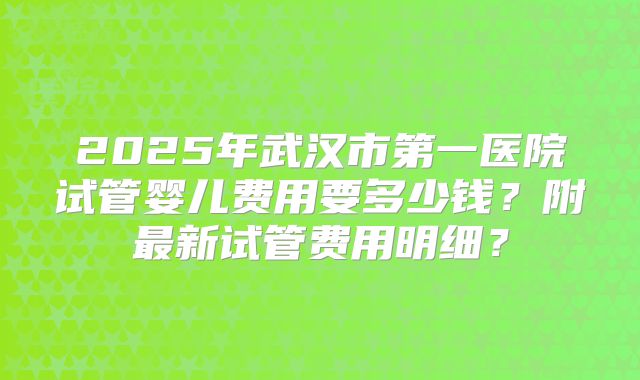 2025年武汉市第一医院试管婴儿费用要多少钱？附最新试管费用明细？