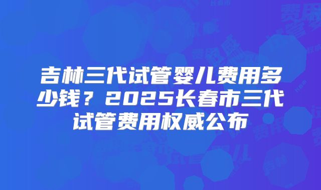 吉林三代试管婴儿费用多少钱？2025长春市三代试管费用权威公布