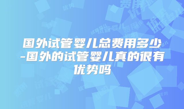 国外试管婴儿总费用多少-国外的试管婴儿真的很有优势吗