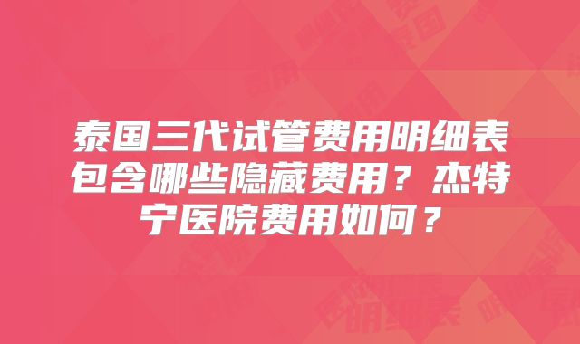 泰国三代试管费用明细表包含哪些隐藏费用？杰特宁医院费用如何？