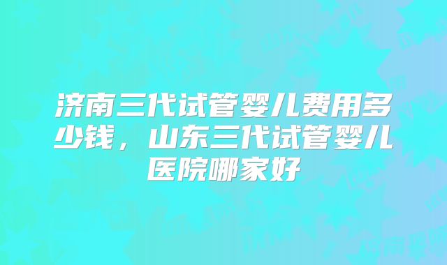 济南三代试管婴儿费用多少钱，山东三代试管婴儿医院哪家好