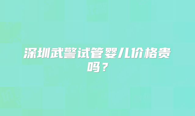 深圳武警试管婴儿价格贵吗？