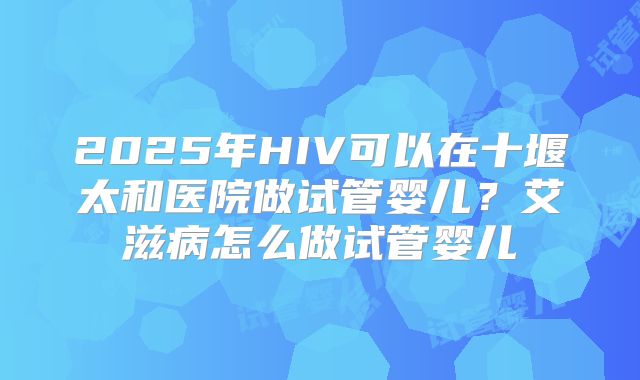 2025年HIV可以在十堰太和医院做试管婴儿？艾滋病怎么做试管婴儿