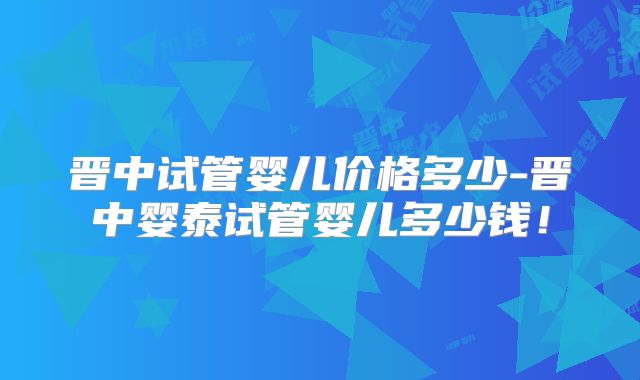 晋中试管婴儿价格多少-晋中婴泰试管婴儿多少钱！