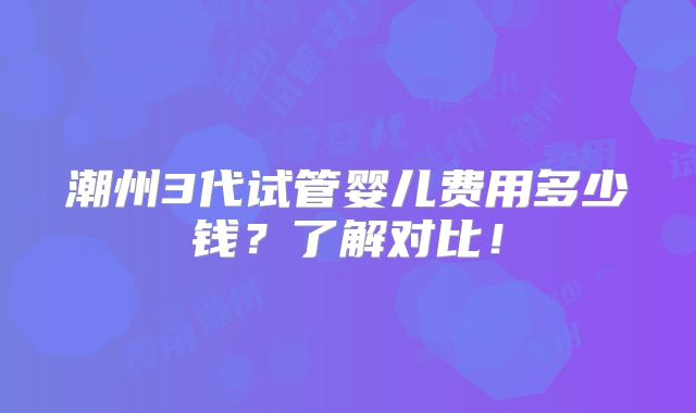 潮州3代试管婴儿费用多少钱?了解对比!