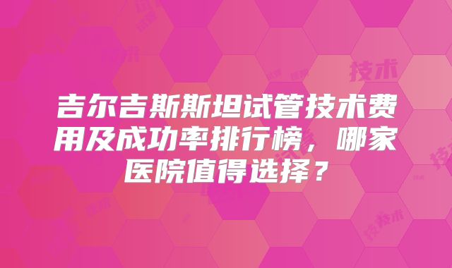 吉尔吉斯斯坦试管技术费用及成功率排行榜，哪家医院值得选择？