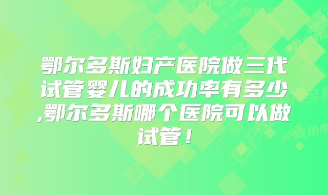 鄂尔多斯妇产医院做三代试管婴儿的成功率有多少,鄂尔多斯哪个医院可以做试管！
