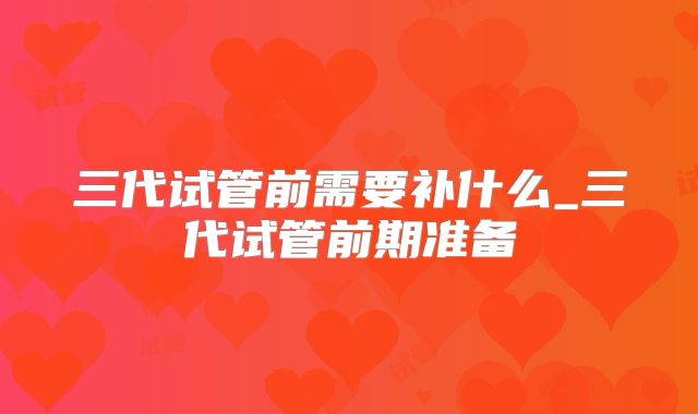 三代试管前需要补什么_三代试管前期准备