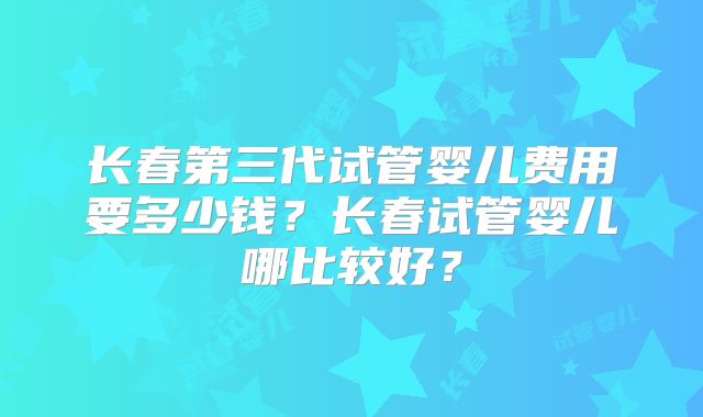 长春第三代试管婴儿费用要多少钱？长春试管婴儿哪比较好？