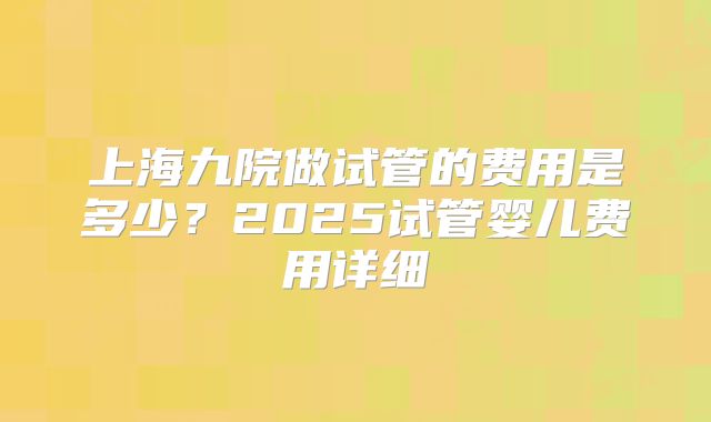 上海九院做试管的费用是多少？2025试管婴儿费用详细