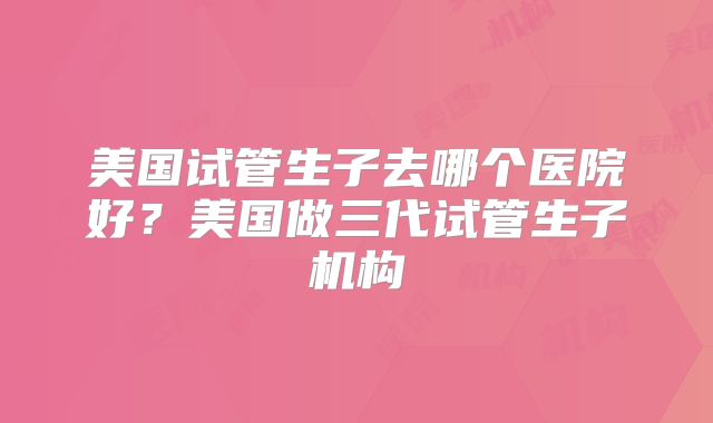 美国试管生子去哪个医院好？美国做三代试管生子机构