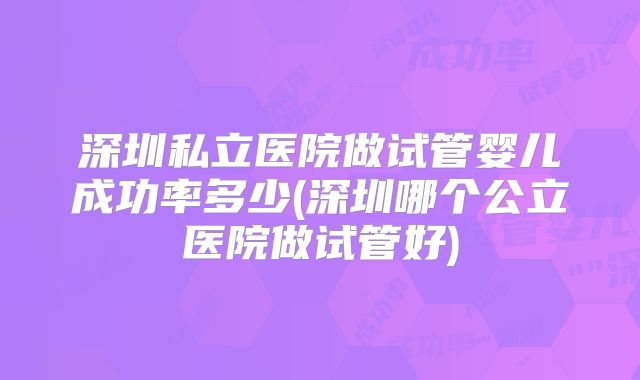 深圳私立医院做试管婴儿成功率多少(深圳哪个公立医院做试管好)