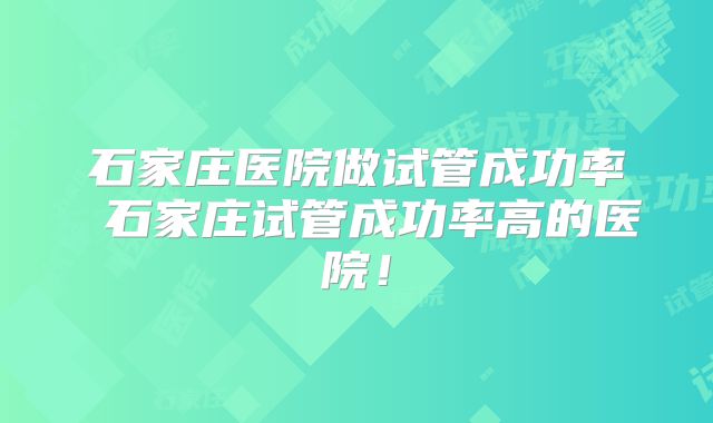 石家庄医院做试管成功率 石家庄试管成功率高的医院！