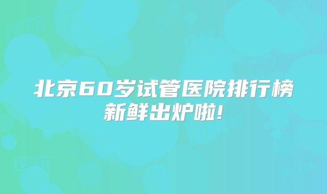 北京60岁试管医院排行榜新鲜出炉啦!