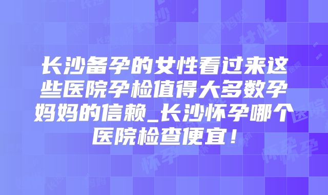 长沙备孕的女性看过来这些医院孕检值得大多数孕妈妈的信赖_长沙怀孕哪个医院检查便宜！