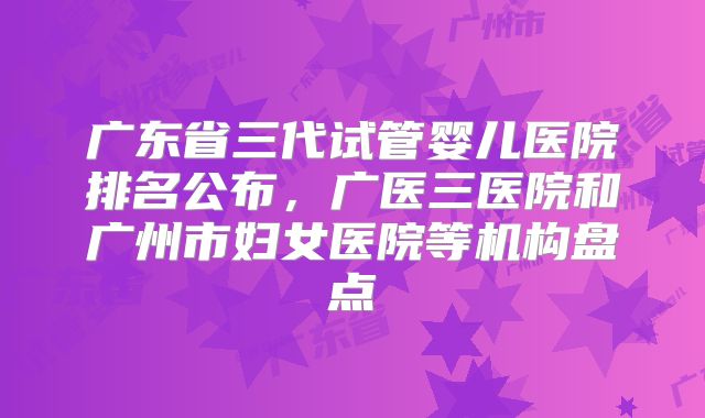 广东省三代试管婴儿医院排名公布，广医三医院和广州市妇女医院等机构盘点