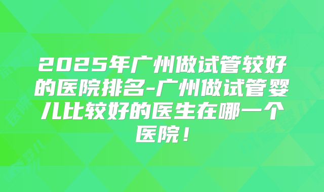 2025年广州做试管较好的医院排名-广州做试管婴儿比较好的医生在哪一个医院！