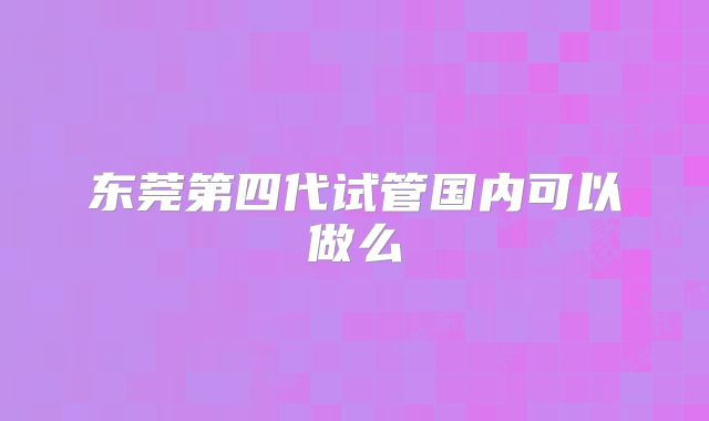 东莞第四代试管国内可以做么