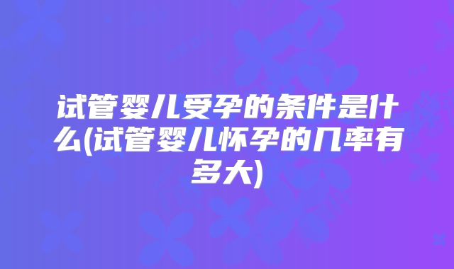 试管婴儿受孕的条件是什么(试管婴儿怀孕的几率有多大)