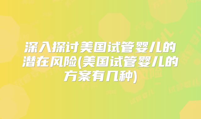 深入探讨美国试管婴儿的潜在风险(美国试管婴儿的方案有几种)