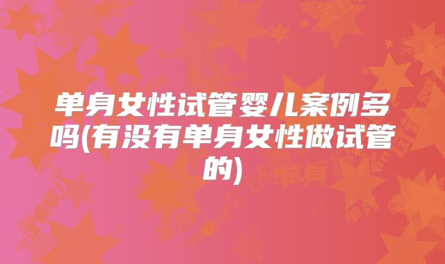 单身女性试管婴儿案例多吗(有没有单身女性做试管的)