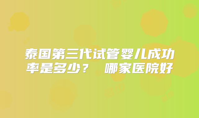 泰国第三代试管婴儿成功率是多少？ 哪家医院好