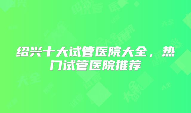 绍兴十大试管医院大全，热门试管医院推荐