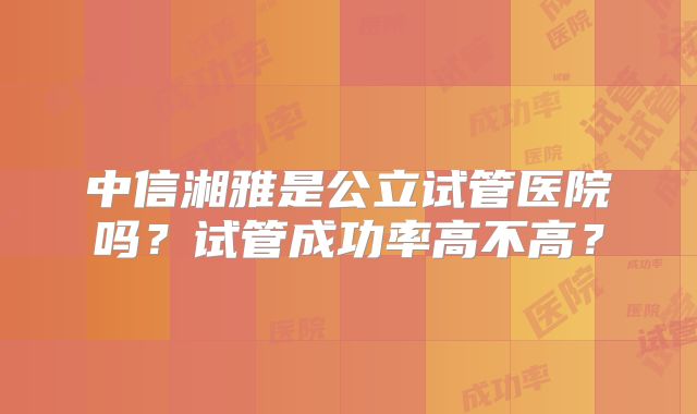 中信湘雅是公立试管医院吗？试管成功率高不高？