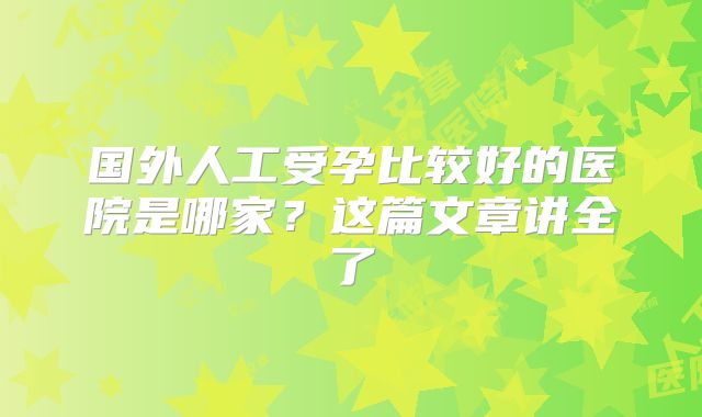 国外人工受孕比较好的医院是哪家？这篇文章讲全了