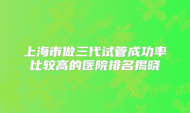 上海市做三代试管成功率比较高的医院排名揭晓