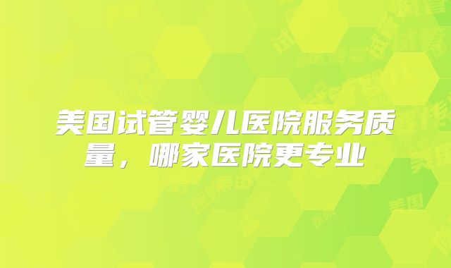 美国试管婴儿医院服务质量，哪家医院更专业