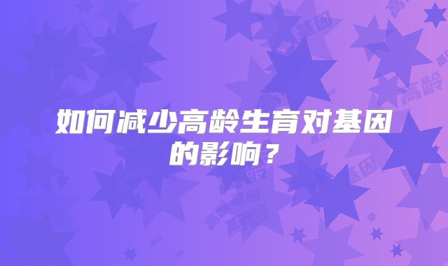 如何减少高龄生育对基因的影响?