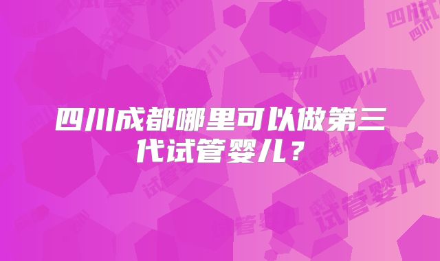 四川成都哪里可以做第三代试管婴儿?