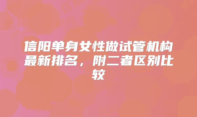 信阳单身女性做试管机构最新排名，附二者区别比较