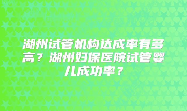 湖州试管机构达成率有多高？湖州妇保医院试管婴儿成功率？