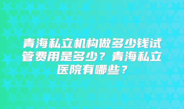 青海私立机构做多少钱试管费用是多少？青海私立医院有哪些？