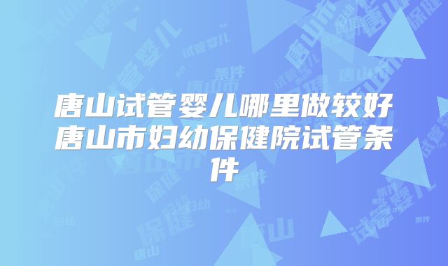 唐山试管婴儿哪里做较好唐山市妇幼保健院试管条件
