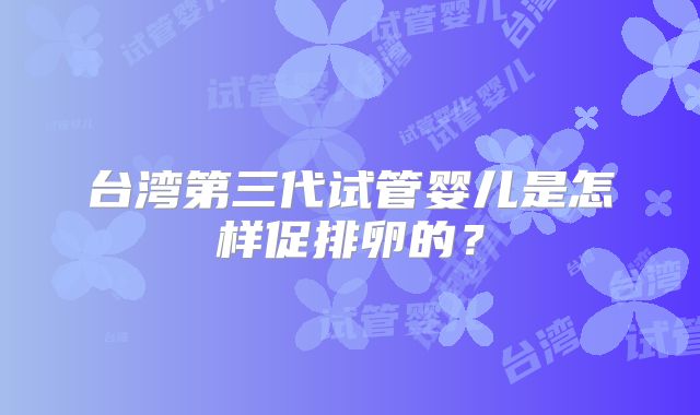 台湾第三代试管婴儿是怎样促排卵的？