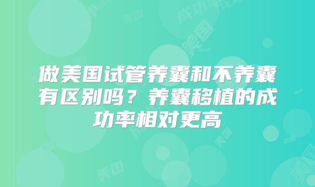 做美国试管养囊和不养囊有区别吗？养囊移植的成功率相对更高