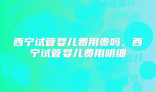 西宁试管婴儿费用贵吗，西宁试管婴儿费用明细