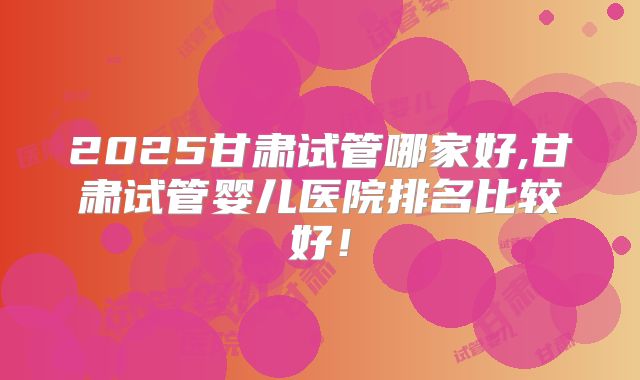 2025甘肃试管哪家好,甘肃试管婴儿医院排名比较好！