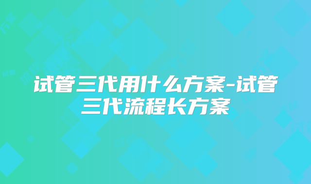 试管三代用什么方案-试管三代流程长方案